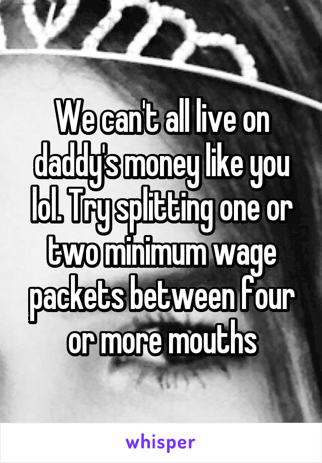 We can't all live on daddy's money like you lol. Try splitting one or two minimum wage packets between four or more mouths