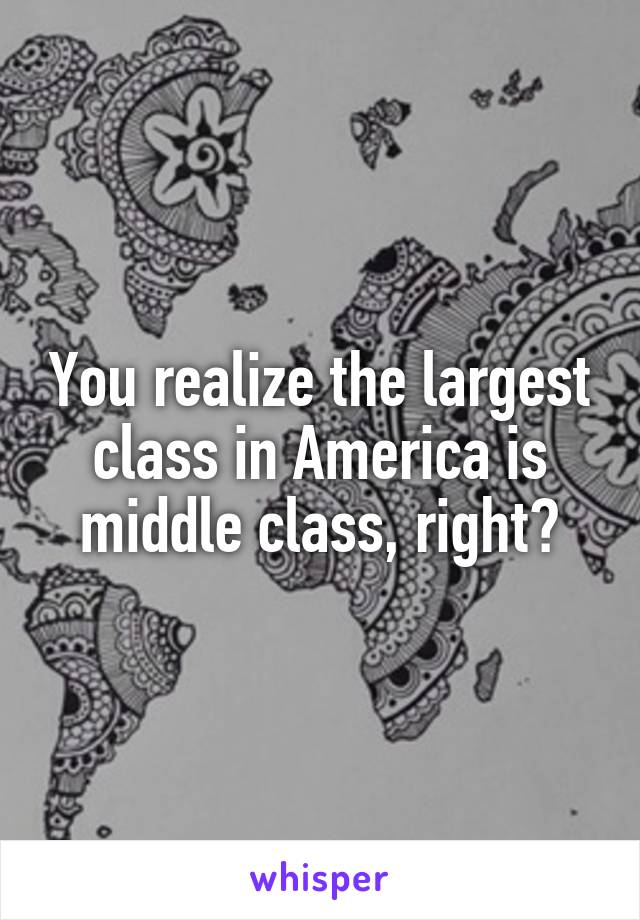 You realize the largest class in America is middle class, right?