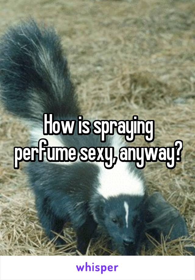 How is spraying perfume sexy, anyway?