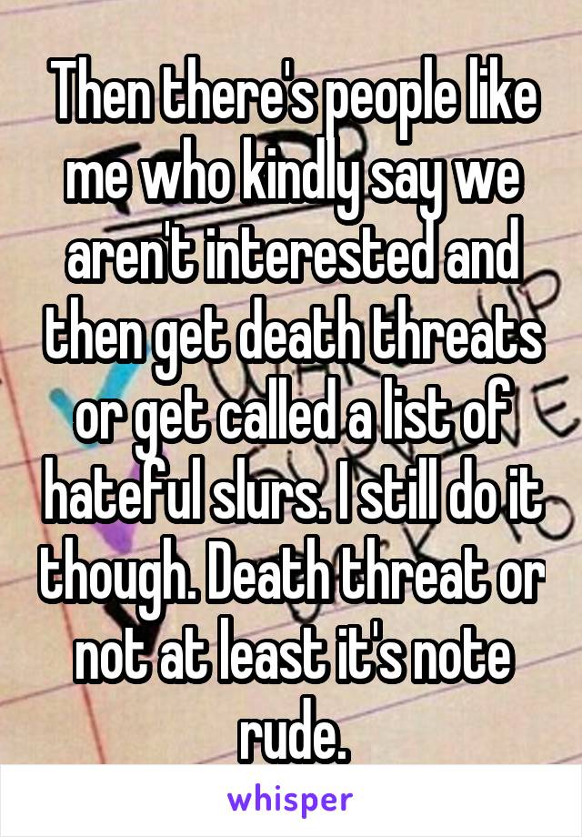 Then there's people like me who kindly say we aren't interested and then get death threats or get called a list of hateful slurs. I still do it though. Death threat or not at least it's note rude.