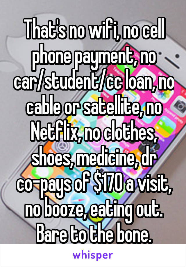 That's no wifi, no cell phone payment, no car/student/cc loan, no cable or satellite, no Netflix, no clothes, shoes, medicine, dr co-pays of $170 a visit, no booze, eating out. Bare to the bone.