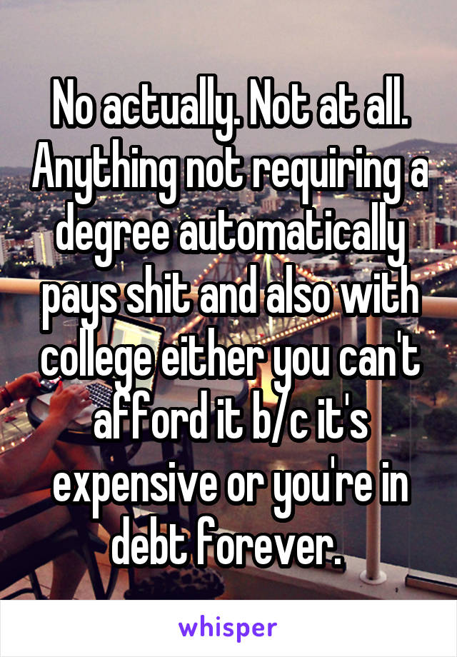 No actually. Not at all. Anything not requiring a degree automatically pays shit and also with college either you can't afford it b/c it's expensive or you're in debt forever. 