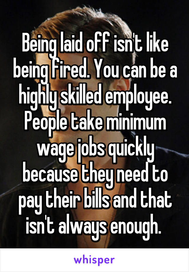 Being laid off isn't like being fired. You can be a highly skilled employee. People take minimum wage jobs quickly because they need to pay their bills and that isn't always enough. 