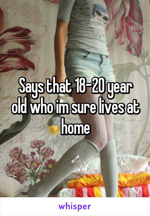 Says that 18-20 year old who im sure lives at home