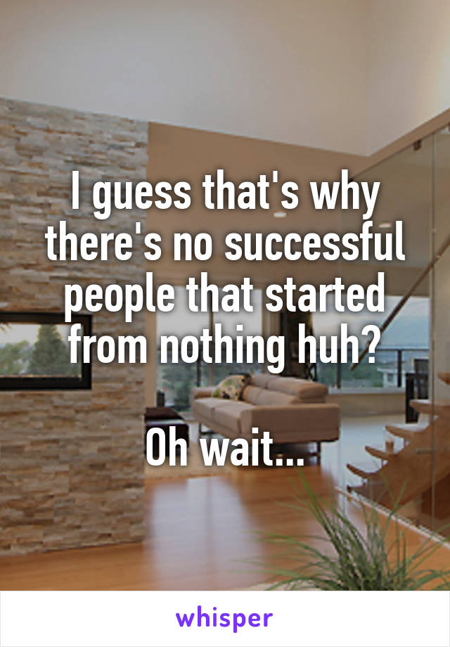 I guess that's why there's no successful people that started from nothing huh?

Oh wait...