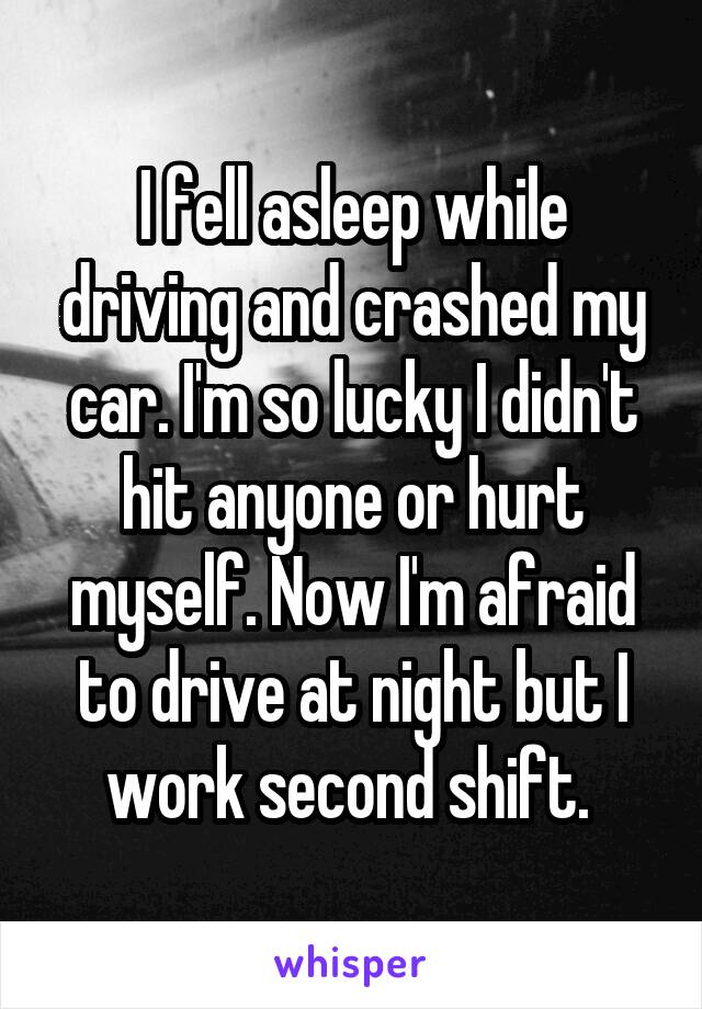 I fell asleep while driving and crashed my car. I'm so lucky I didn't hit anyone or hurt myself. Now I'm afraid to drive at night but I work second shift. 
