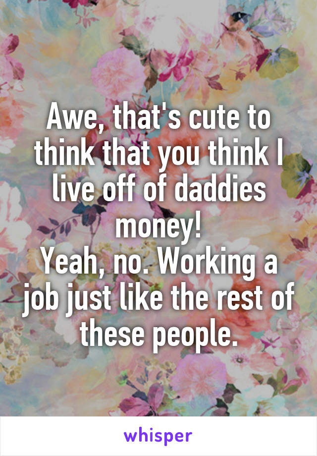 Awe, that's cute to think that you think I live off of daddies money!
Yeah, no. Working a job just like the rest of these people.