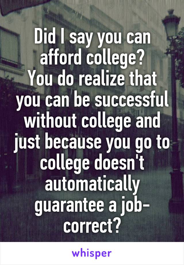 Did I say you can afford college?
You do realize that you can be successful without college and just because you go to college doesn't automatically guarantee a job- correct?