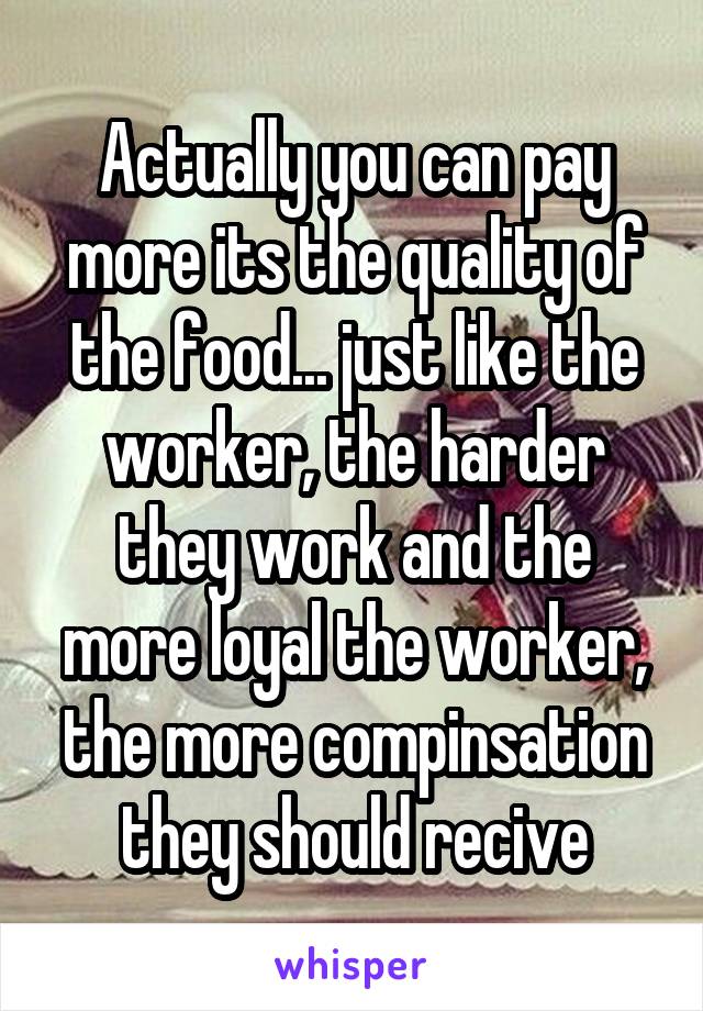 Actually you can pay more its the quality of the food... just like the worker, the harder they work and the more loyal the worker, the more compinsation they should recive