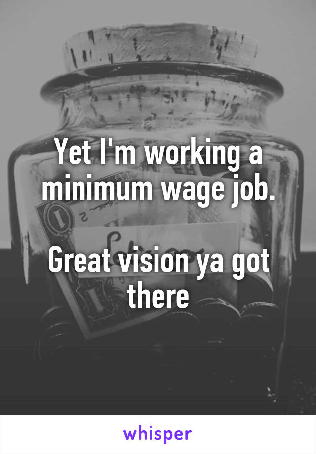 Yet I'm working a minimum wage job.

Great vision ya got there