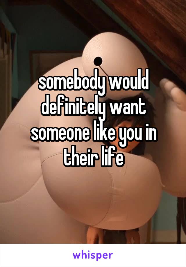 somebody would definitely want someone like you in their life
