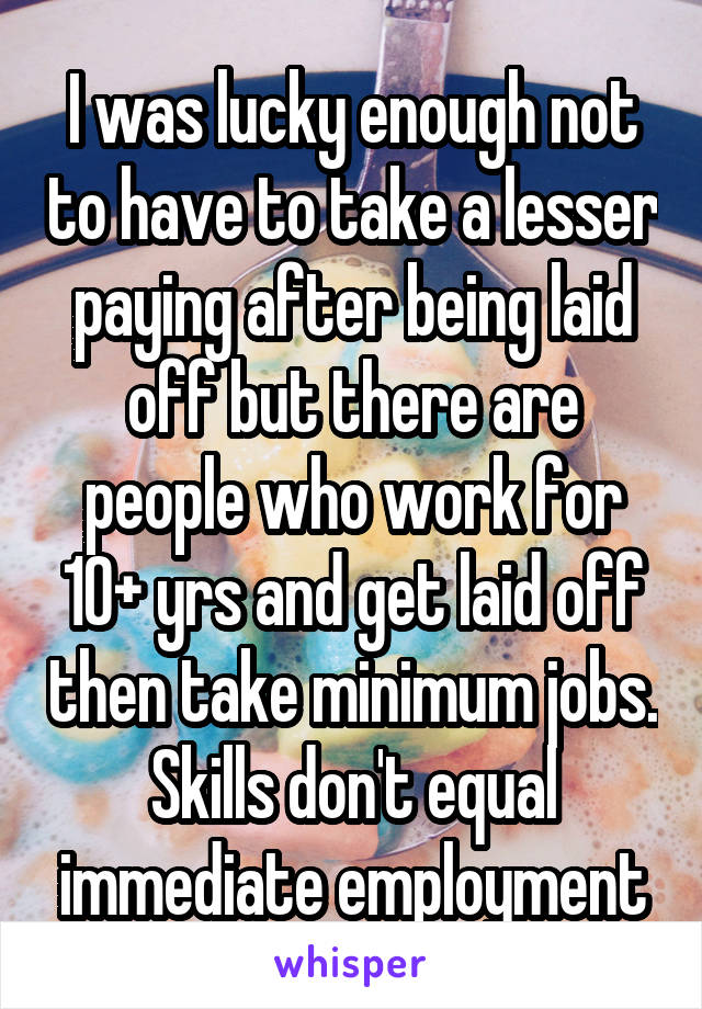 I was lucky enough not to have to take a lesser paying after being laid off but there are people who work for 10+ yrs and get laid off then take minimum jobs. Skills don't equal immediate employment