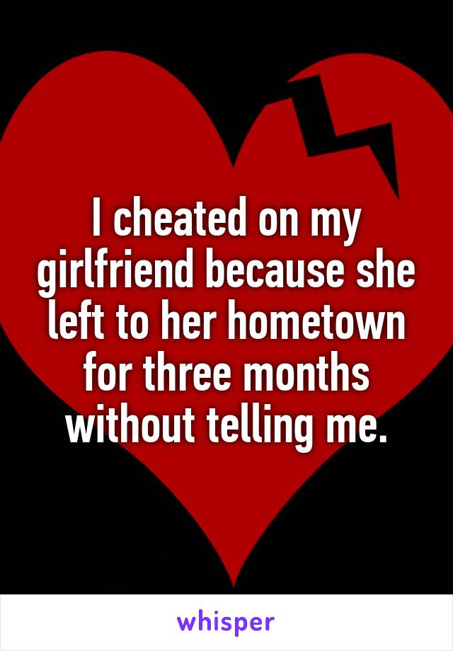 I cheated on my girlfriend because she left to her hometown for three months without telling me.