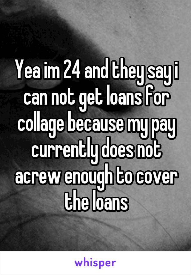 Yea im 24 and they say i can not get loans for collage because my pay currently does not acrew enough to cover the loans