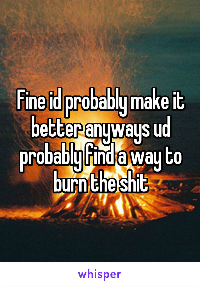 Fine id probably make it better anyways ud probably find a way to burn the shit