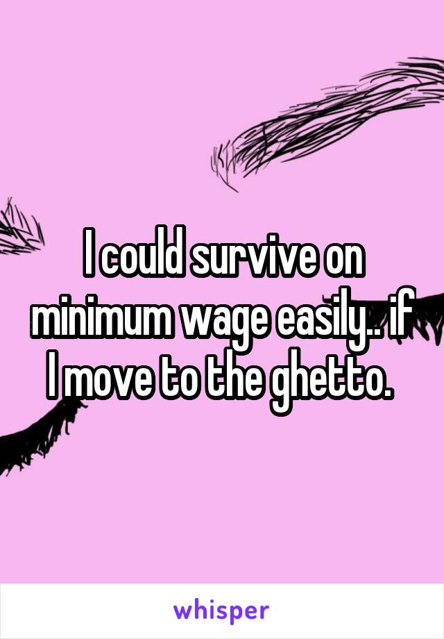 I could survive on minimum wage easily.. if I move to the ghetto. 