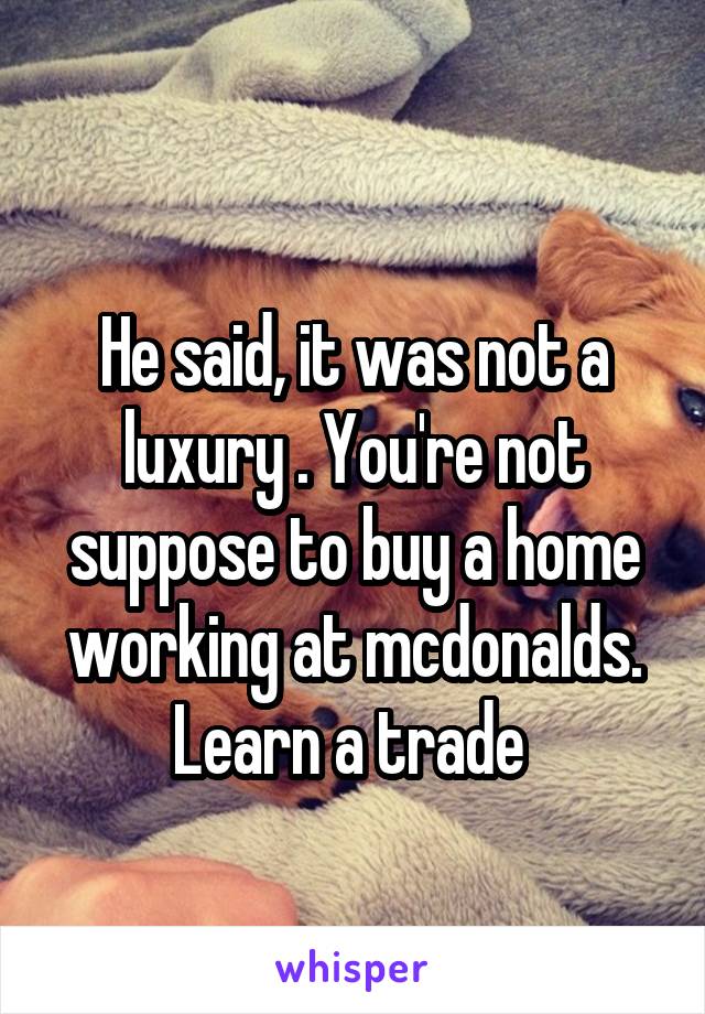 
He said, it was not a luxury . You're not suppose to buy a home working at mcdonalds. Learn a trade 