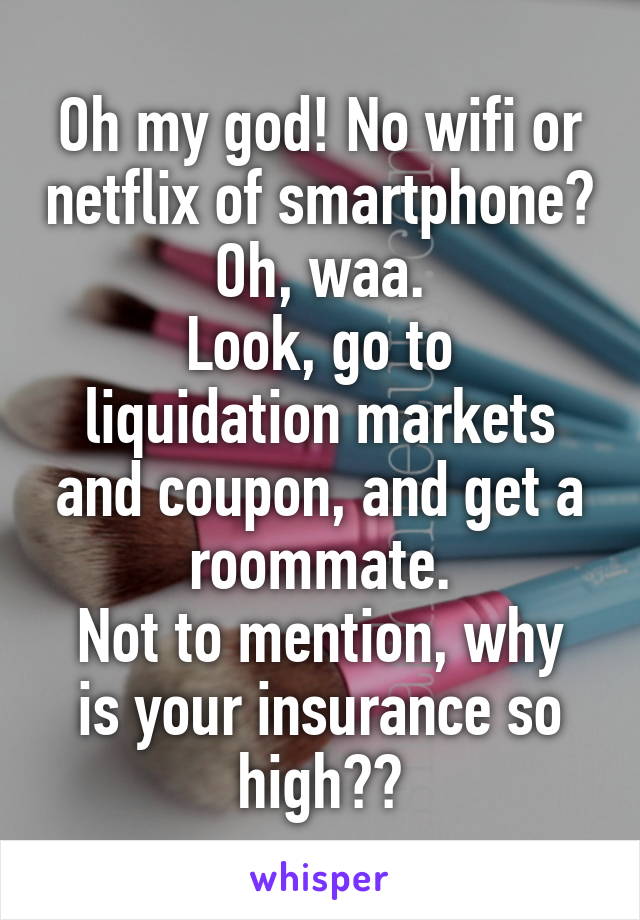 Oh my god! No wifi or netflix of smartphone? Oh, waa.
Look, go to liquidation markets and coupon, and get a roommate.
Not to mention, why is your insurance so high??