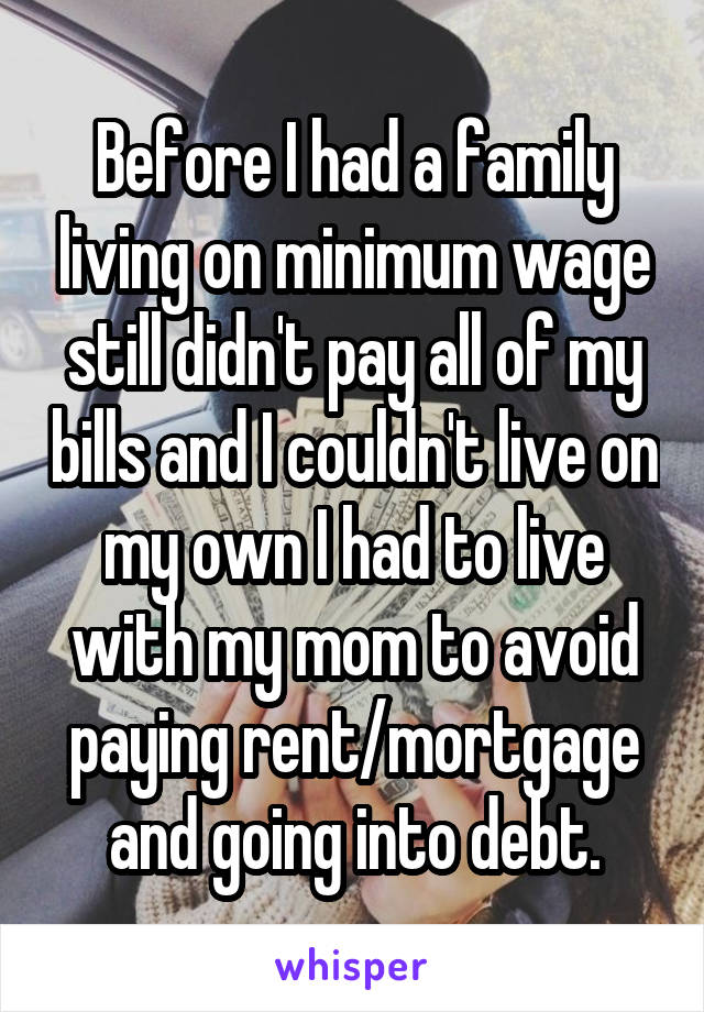 Before I had a family living on minimum wage still didn't pay all of my bills and I couldn't live on my own I had to live with my mom to avoid paying rent/mortgage and going into debt.