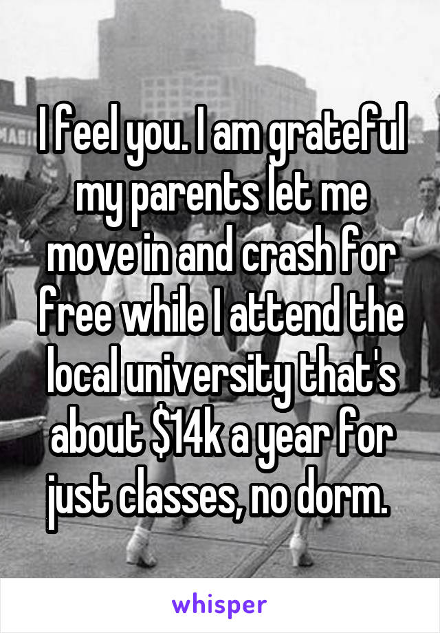 I feel you. I am grateful my parents let me move in and crash for free while I attend the local university that's about $14k a year for just classes, no dorm. 