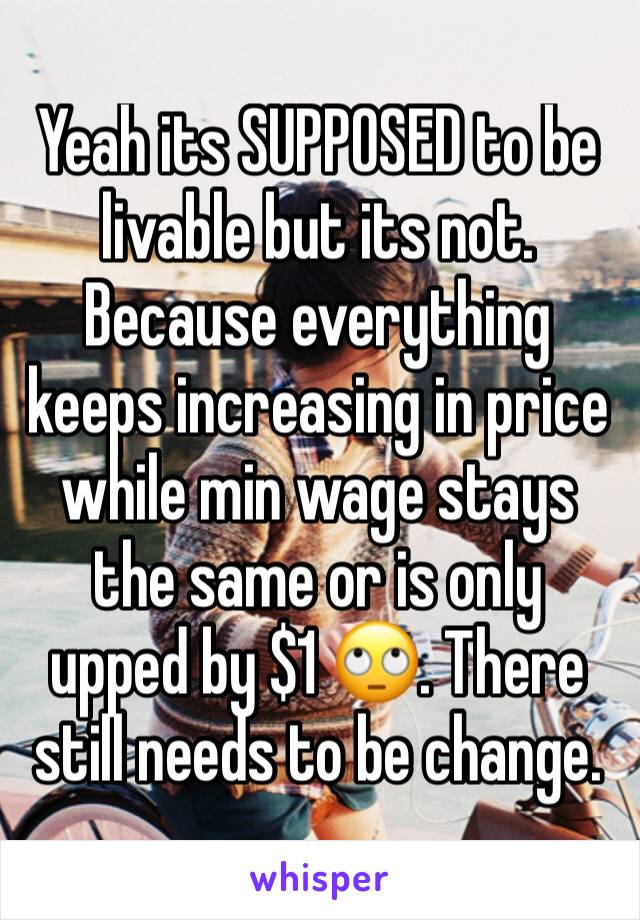 Yeah its SUPPOSED to be livable but its not. Because everything keeps increasing in price while min wage stays the same or is only upped by $1 🙄. There still needs to be change.