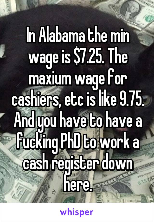 In Alabama the min wage is $7.25. The maxium wage for cashiers, etc is like 9.75. And you have to have a fucking PhD to work a cash register down here.