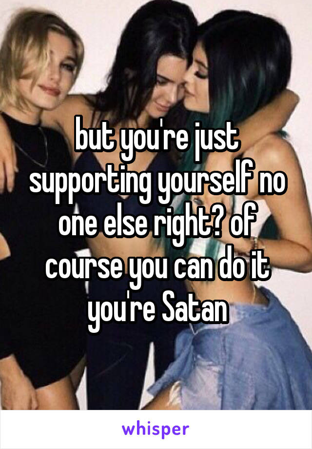 but you're just supporting yourself no one else right? of course you can do it you're Satan