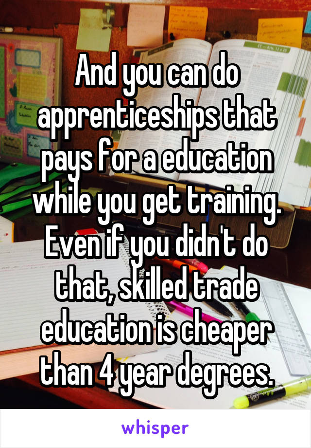 And you can do apprenticeships that pays for a education while you get training. Even if you didn't do that, skilled trade education is cheaper than 4 year degrees.