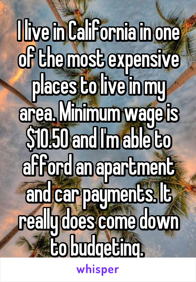 I live in California in one of the most expensive places to live in my area. Minimum wage is $10.50 and I'm able to afford an apartment and car payments. It really does come down to budgeting. 