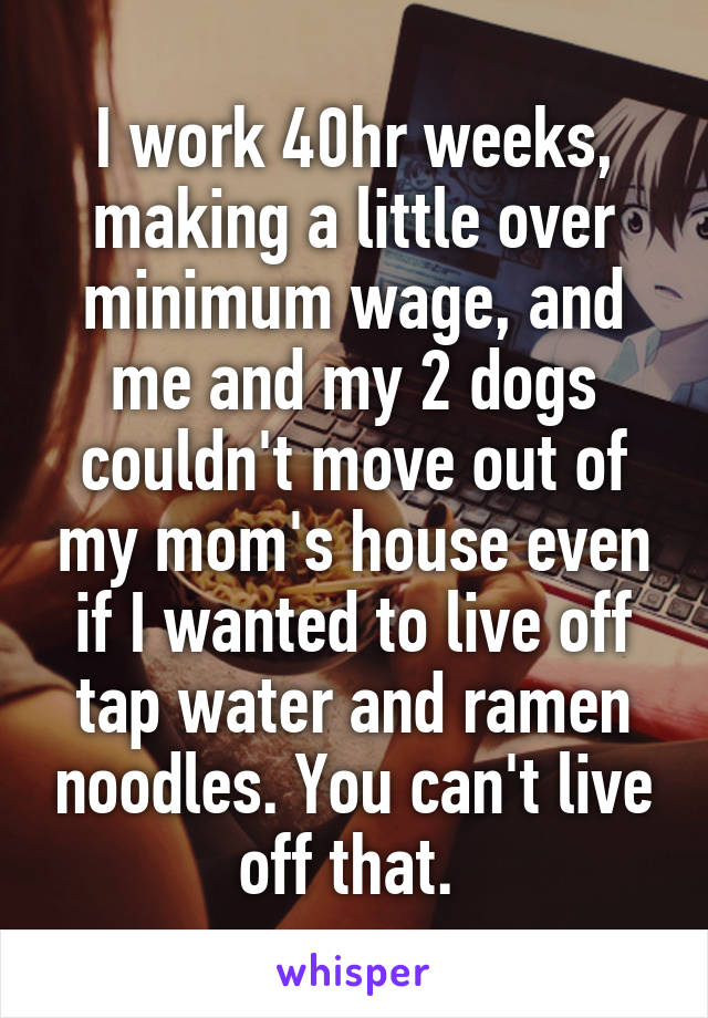 I work 40hr weeks, making a little over minimum wage, and me and my 2 dogs couldn't move out of my mom's house even if I wanted to live off tap water and ramen noodles. You can't live off that. 