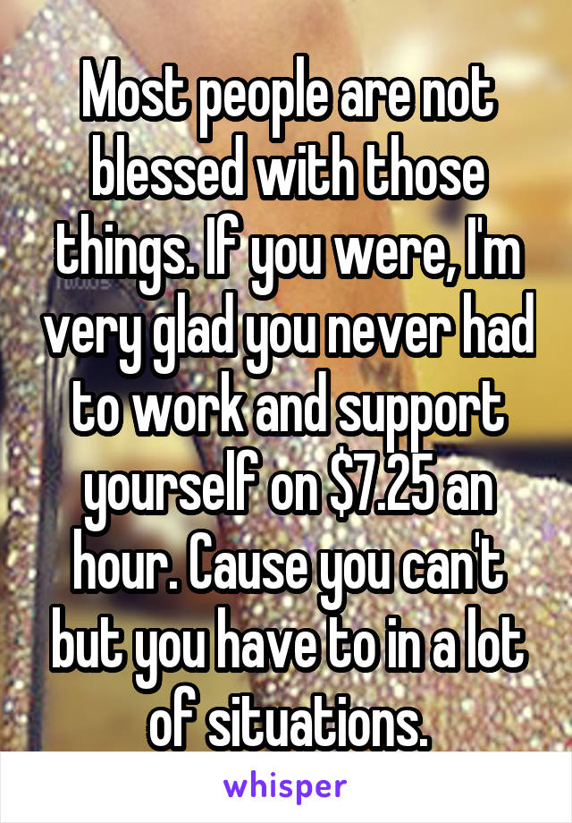 Most people are not blessed with those things. If you were, I'm very glad you never had to work and support yourself on $7.25 an hour. Cause you can't but you have to in a lot of situations.