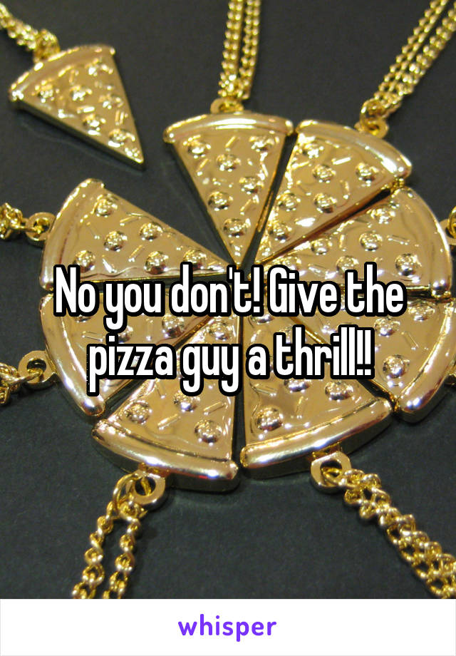 No you don't! Give the pizza guy a thrill!!