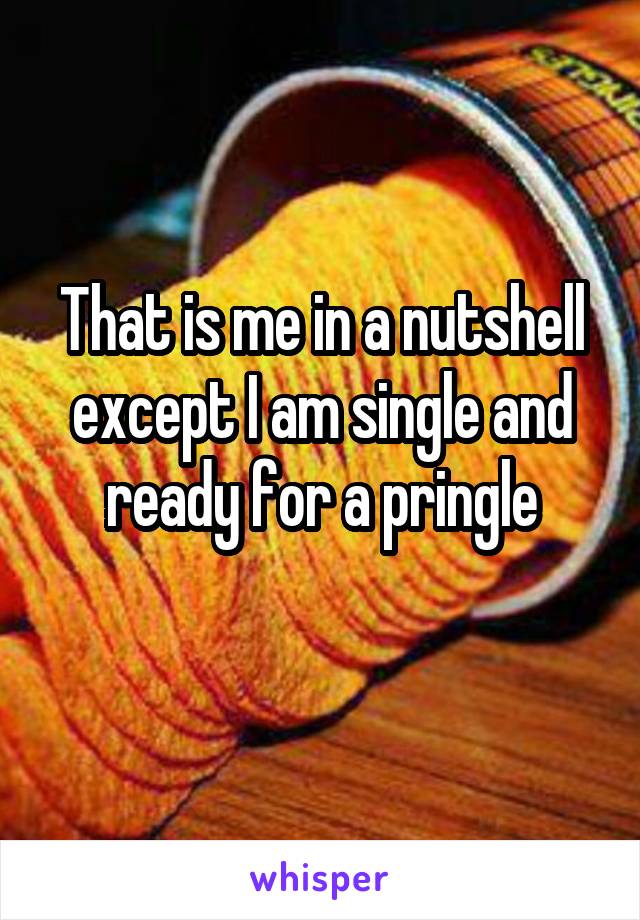 That is me in a nutshell except I am single and ready for a pringle
