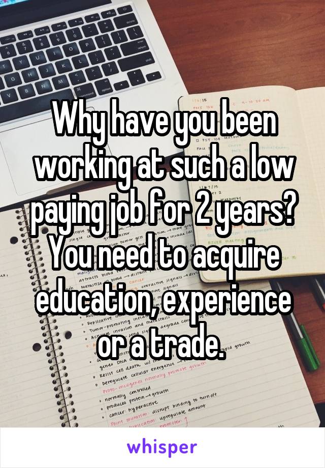 Why have you been working at such a low paying job for 2 years? You need to acquire education, experience or a trade. 