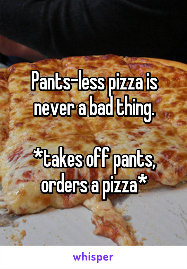 Pants-less pizza is never a bad thing.

*takes off pants, orders a pizza*