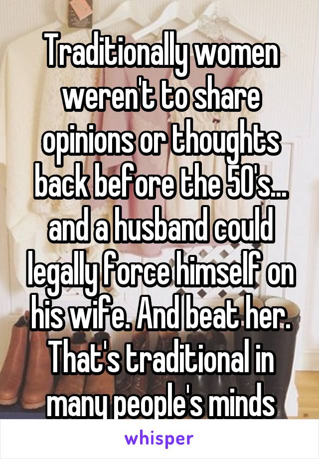 Traditionally women weren't to share opinions or thoughts back before the 50's... and a husband could legally force himself on his wife. And beat her. That's traditional in many people's minds