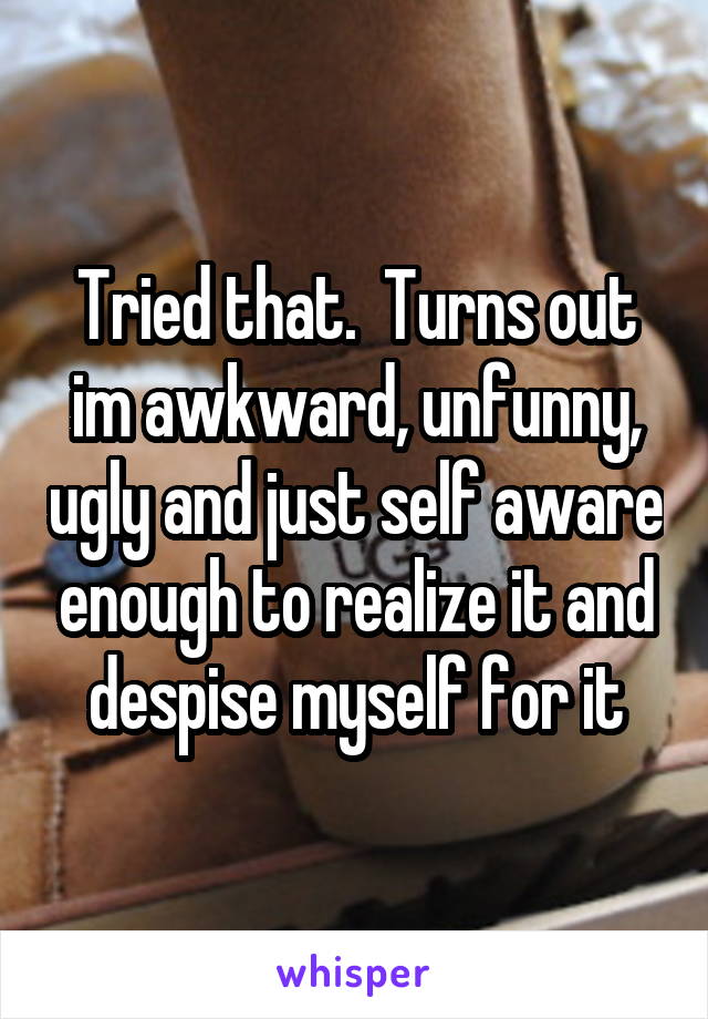 Tried that.  Turns out im awkward, unfunny, ugly and just self aware enough to realize it and despise myself for it