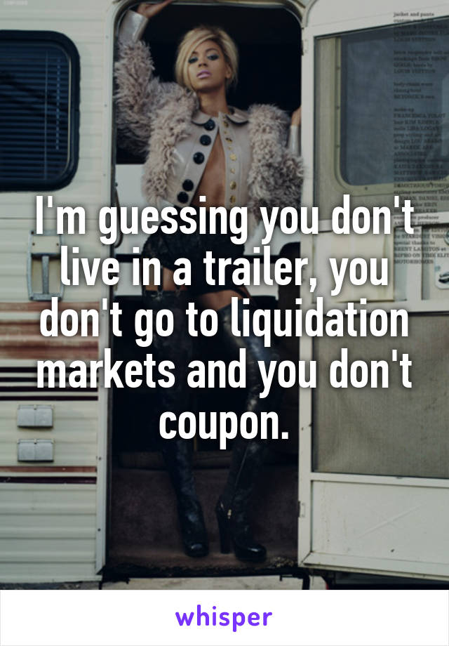 I'm guessing you don't live in a trailer, you don't go to liquidation markets and you don't coupon.