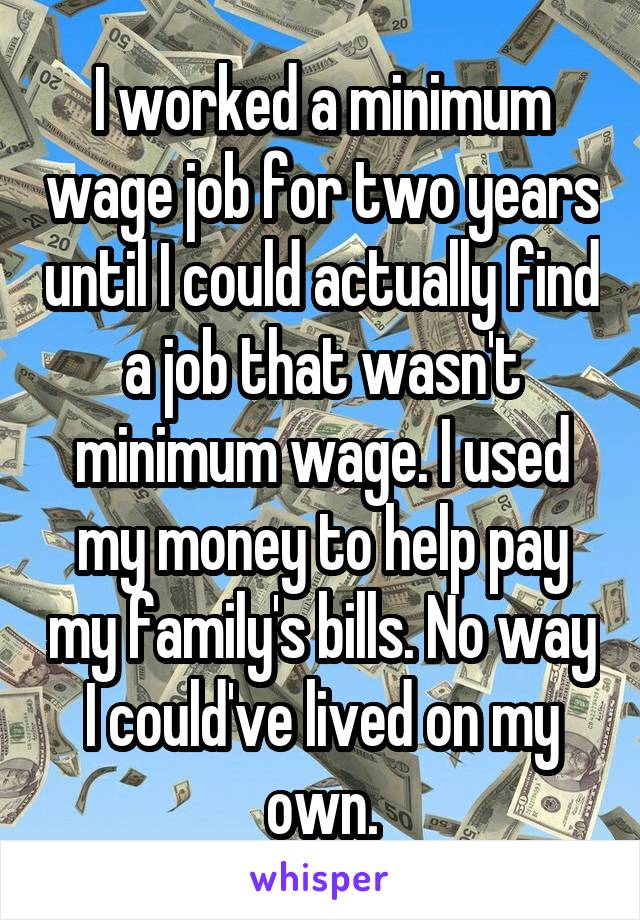 I worked a minimum wage job for two years until I could actually find a job that wasn't minimum wage. I used my money to help pay my family's bills. No way I could've lived on my own.