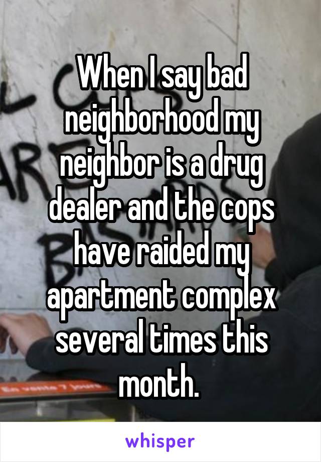 When I say bad neighborhood my neighbor is a drug dealer and the cops have raided my apartment complex several times this month. 