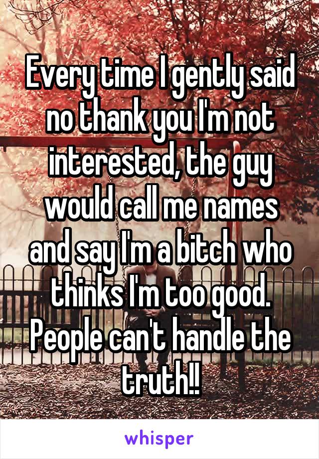 Every time I gently said no thank you I'm not interested, the guy would call me names and say I'm a bitch who thinks I'm too good. People can't handle the truth!!