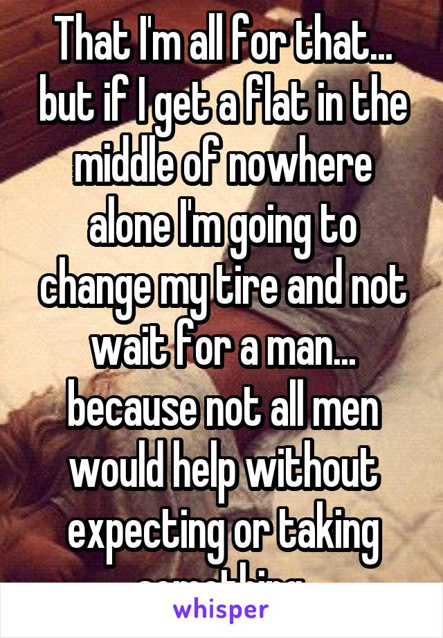 That I'm all for that... but if I get a flat in the middle of nowhere alone I'm going to change my tire and not wait for a man... because not all men would help without expecting or taking something 