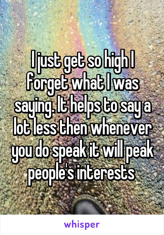 I just get so high I forget what I was saying. It helps to say a lot less then whenever you do speak it will peak people's interests 