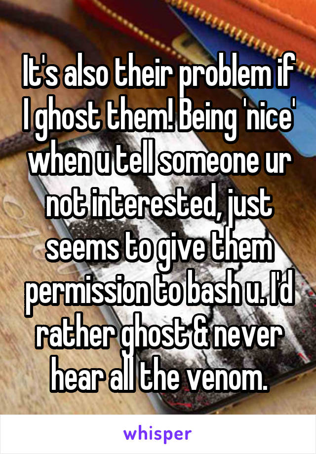 It's also their problem if I ghost them! Being 'nice' when u tell someone ur not interested, just seems to give them permission to bash u. I'd rather ghost & never hear all the venom.