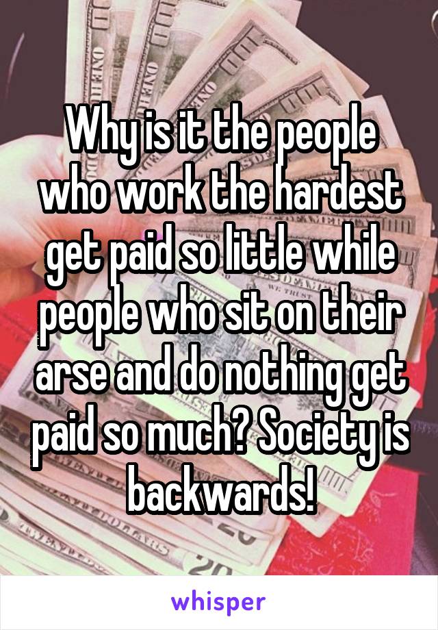 Why is it the people who work the hardest get paid so little while people who sit on their arse and do nothing get paid so much? Society is backwards!