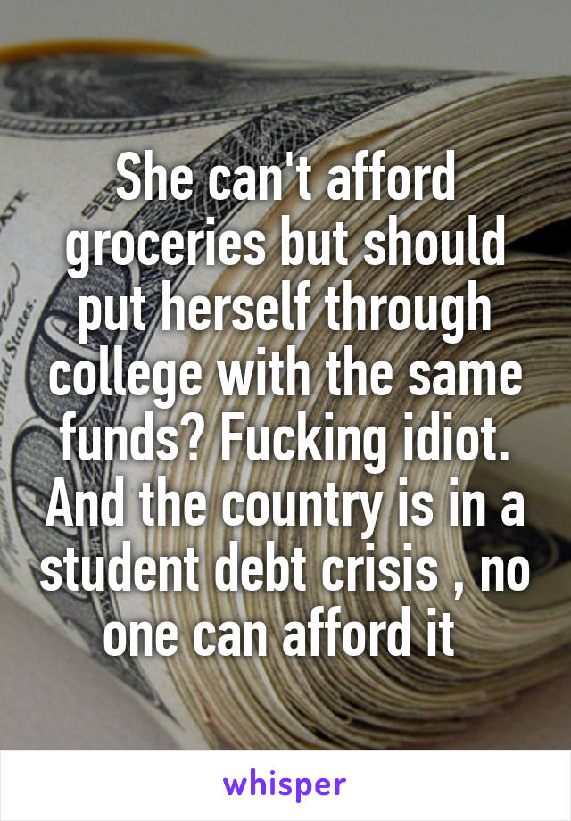 She can't afford groceries but should put herself through college with the same funds? Fucking idiot. And the country is in a student debt crisis , no one can afford it 