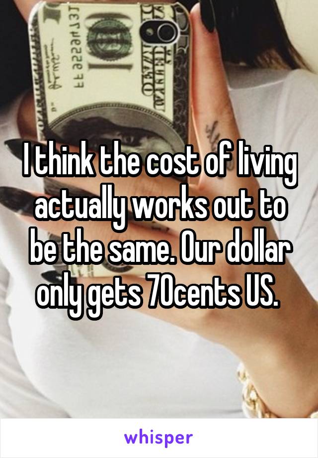 I think the cost of living actually works out to be the same. Our dollar only gets 70cents US. 