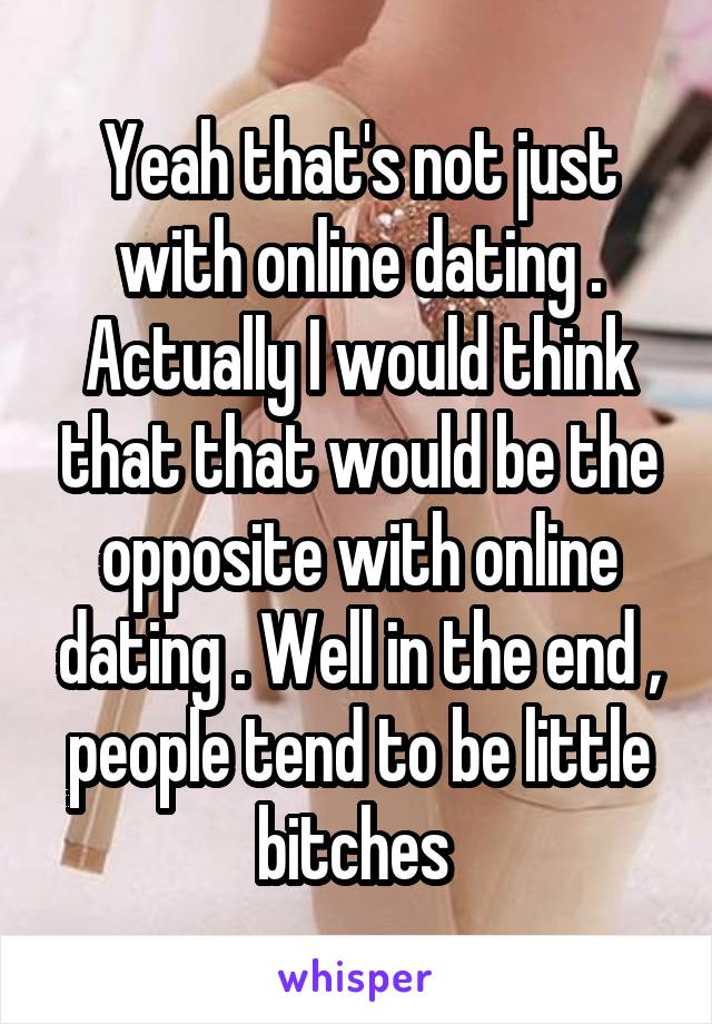 Yeah that's not just with online dating . Actually I would think that that would be the opposite with online dating . Well in the end , people tend to be little bitches 