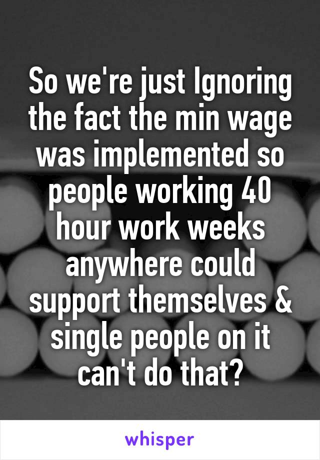 So we're just Ignoring the fact the min wage was implemented so people working 40 hour work weeks anywhere could support themselves & single people on it can't do that?