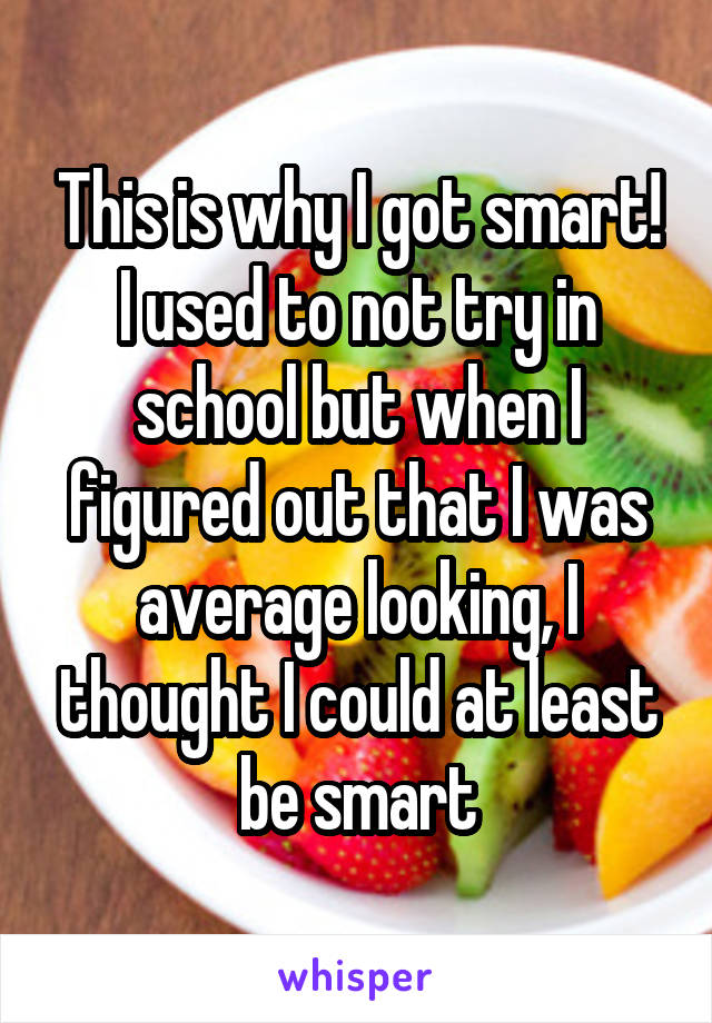 This is why I got smart! I used to not try in school but when I figured out that I was average looking, I thought I could at least be smart
